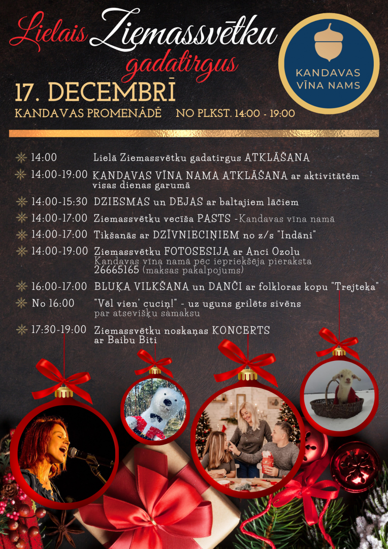17. decembrī no plkst. 14.00 līdz 19.00 Lielais Ziemassvētku gadatirgus vecpilsētas Promenādē un Kandavas vīna nama atklāšana (Ūdens iela 2-2, Kandava). 14.00 Lielā Ziemassvētku Gadatirgus atklāšana; 14.00 – 19.00 KANDAVAS VĪNA NAMA ATKLĀŠANA ar aktivitātēm visas dienas garumā; 14.00 – 15.30 Dziesmas un dejas ar Lielajiem Baltajiem lāčiem; 14.00 – 17.00 Ziemassvētku vecīša pasts ar Rūķīti Pūķīti (Kandavas Vīna namā); 14.00 – 17.00 Tikšanās ar dzīvnieciņiem no z/s “Indāni”;  14.00 – 19.00 Ziemassvētku fotose